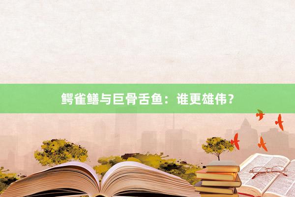 鳄雀鳝与巨骨舌鱼：谁更雄伟？